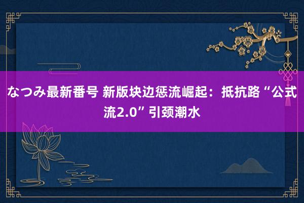 なつみ最新番号 新版块边惩流崛起：抵抗路“公式流2.0”引颈潮水