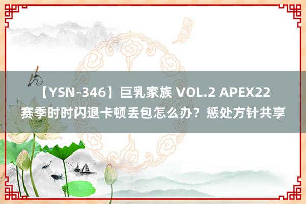 【YSN-346】巨乳家族 VOL.2 APEX22赛季时时闪退卡顿丢包怎么办？惩处方针共享