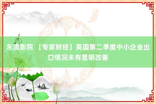 东流影院 【专家财经】英国第二季度中小企业出口情况未有显明改善