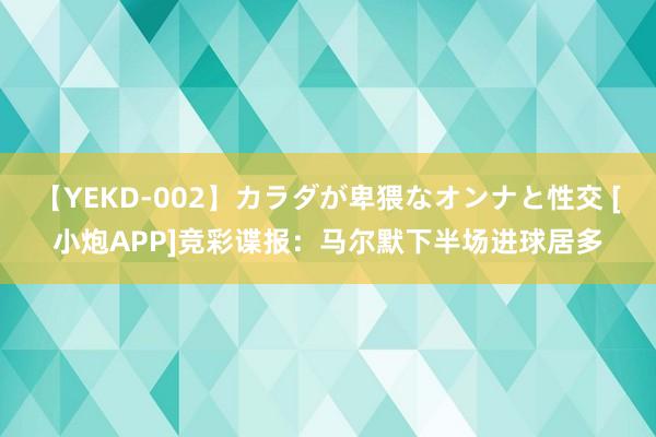 【YEKD-002】カラダが卑猥なオンナと性交 [小炮APP]竞彩谍报：马尔默下半场进球居多