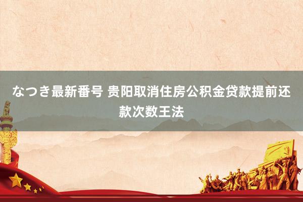 なつき最新番号 贵阳取消住房公积金贷款提前还款次数王法