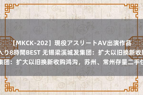 【MKCK-202】現役アスリートAV出演作品 全8TITLE全コーナー入り8時間BEST 无锡梁溪城发集团：扩大以旧换新收购鸿沟，苏州、常州存量二手住房可参与