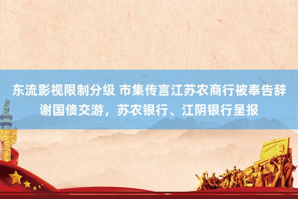 东流影视限制分级 市集传言江苏农商行被奉告辞谢国债交游，苏农银行、江阴银行呈报