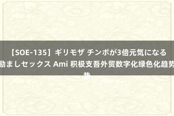 【SOE-135】ギリモザ チンポが3倍元気になる励ましセックス Ami 积极支吾外贸数字化绿色化趋势