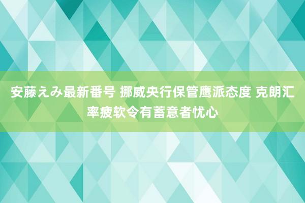 安藤えみ最新番号 挪威央行保管鹰派态度 克朗汇率疲软令有蓄意者忧心