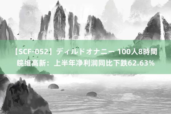 【SCF-052】ディルドオナニー 100人8時間 皖维高新：上半年净利润同比下跌62.63%