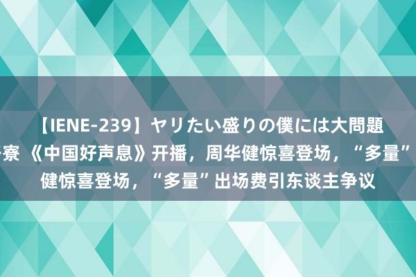 【IENE-239】ヤリたい盛りの僕には大問題！裸族ばかりの女子寮 《中国好声息》开播，周华健惊喜登场，“多量”出场费引东谈主争议