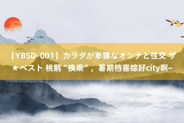 【YBSD-001】カラダが卑猥なオンナと性交 ザ★ベスト 桃鹅“换乘”，暑期档喜综好city啊~