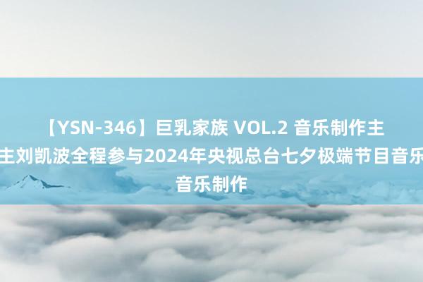 【YSN-346】巨乳家族 VOL.2 音乐制作主说念主刘凯波全程参与2024年央视总台七夕极端节目音乐制作