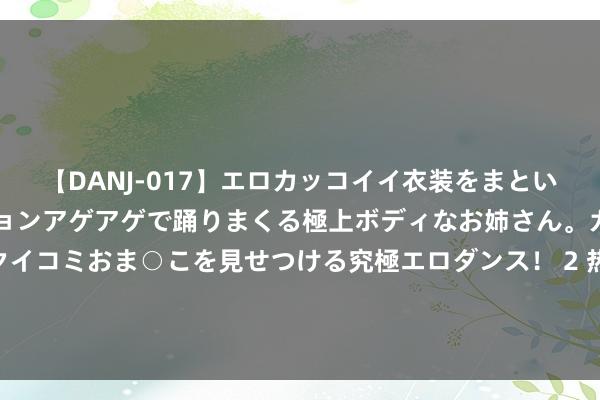 【DANJ-017】エロカッコイイ衣装をまとい、エグイポーズでテンションアゲアゲで踊りまくる極上ボディなお姉さん。ガンガンに腰を振り、クイコミおま○こを見せつける究極エロダンス！ 2 热议左迁场面：南通支云基本顶住 剩下一限额可能终末一轮见分晓