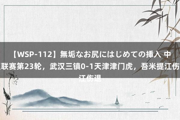 【WSP-112】無垢なお尻にはじめての挿入 中超联赛第23轮，武汉三镇0-1天津津门虎，吾米提江伤退