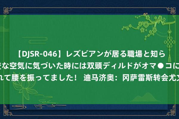 【DJSR-046】レズビアンが居る職場と知らずに来た私（ノンケ） 変な空気に気づいた時には双頭ディルドがオマ●コに挿入されて腰を振ってました！ 迪马济奥：冈萨雷斯转会尤文发扬顺利，只剩佛罗伦萨主席批准