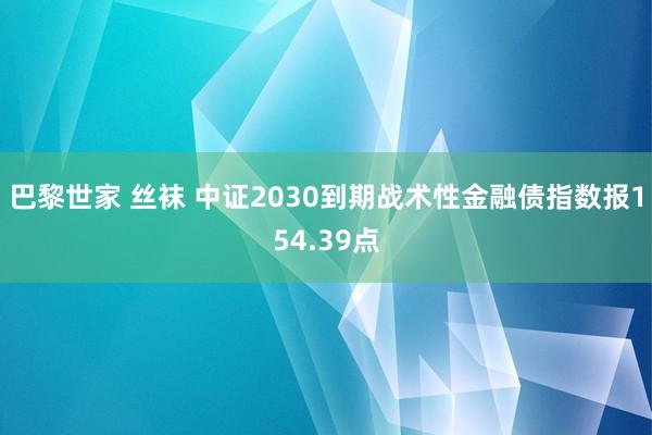 巴黎世家 丝袜 中证2030到期战术性金融债指数报154.39点