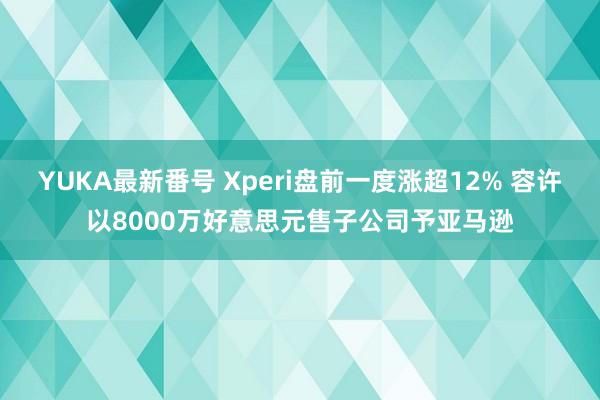 YUKA最新番号 Xperi盘前一度涨超12% 容许以8000万好意思元售子公司予亚马逊