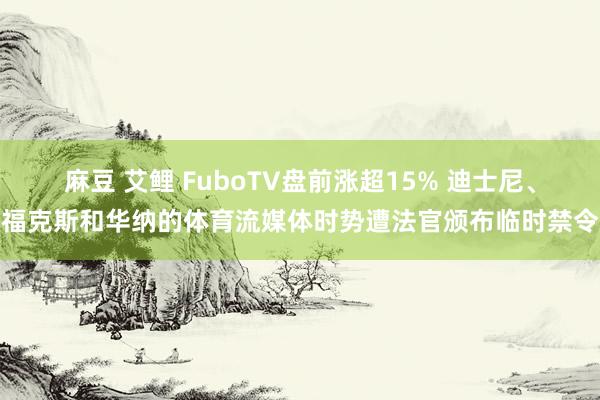 麻豆 艾鲤 FuboTV盘前涨超15% 迪士尼、福克斯和华纳的体育流媒体时势遭法官颁布临时禁令