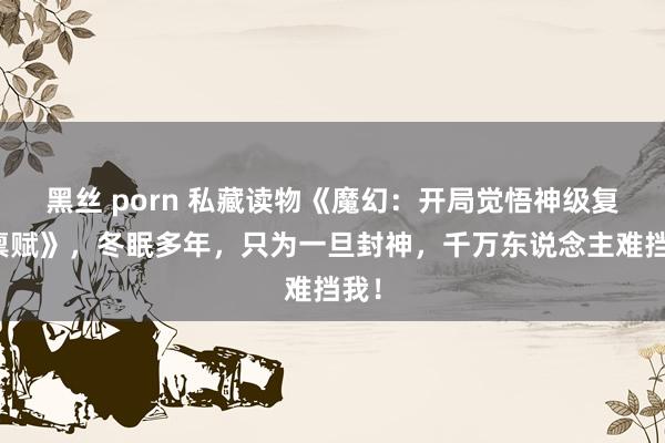 黑丝 porn 私藏读物《魔幻：开局觉悟神级复制禀赋》，冬眠多年，只为一旦封神，千万东说念主难挡我！