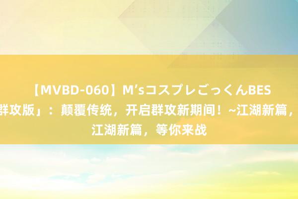 【MVBD-060】M’sコスプレごっくんBEST 「热江群攻版」：颠覆传统，开启群攻新期间！~江湖新篇，等你来战