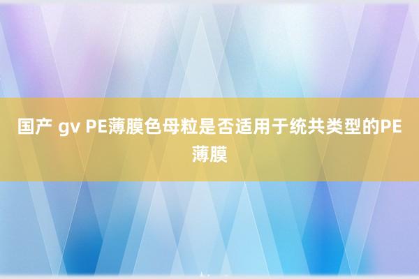 国产 gv PE薄膜色母粒是否适用于统共类型的PE薄膜