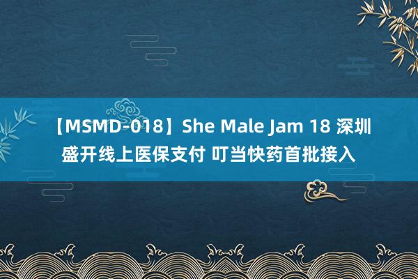 【MSMD-018】She Male Jam 18 深圳盛开线上医保支付 叮当快药首批接入