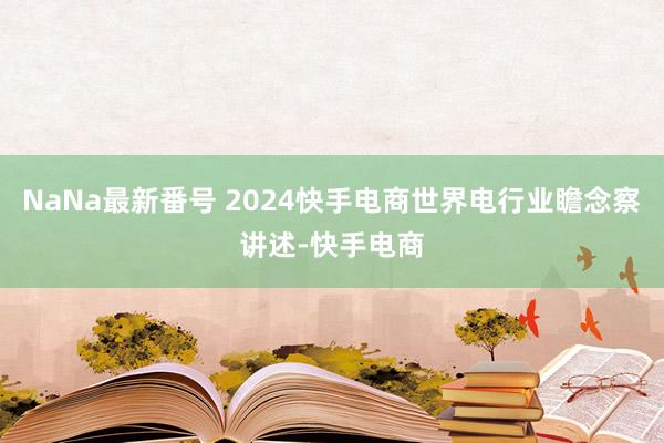 NaNa最新番号 2024快手电商世界电行业瞻念察讲述-快手电商