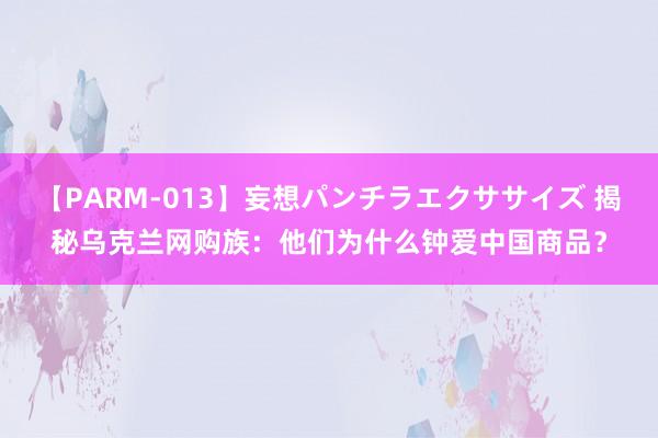 【PARM-013】妄想パンチラエクササイズ 揭秘乌克兰网购族：他们为什么钟爱中国商品？