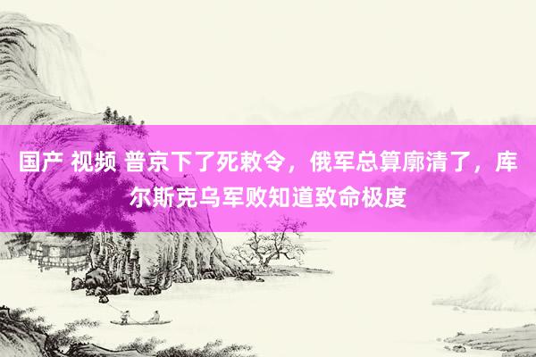 国产 视频 普京下了死敕令，俄军总算廓清了，库尔斯克乌军败知道致命极度