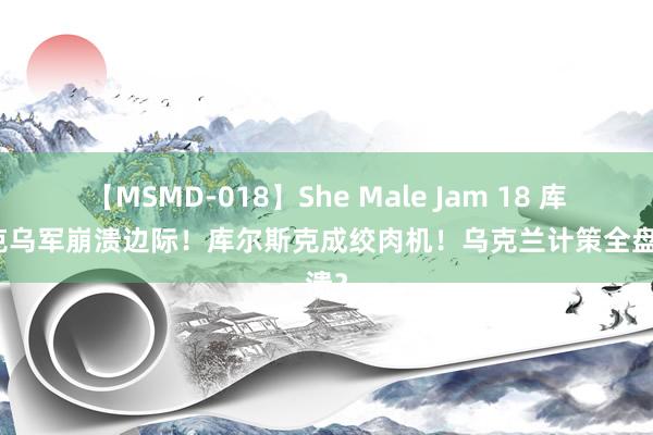 【MSMD-018】She Male Jam 18 库尔斯克乌军崩溃边际！库尔斯克成绞肉机！乌克兰计策全盘崩溃？