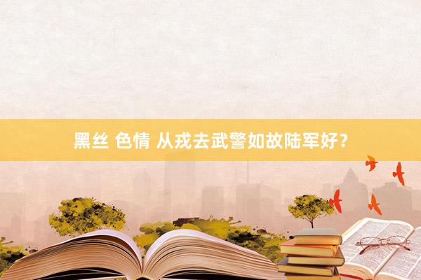 黑丝 色情 从戎去武警如故陆军好？