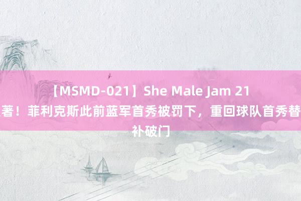 【MSMD-021】She Male Jam 21 对比显著！菲利克斯此前蓝军首秀被罚下，重回球队首秀替补破门