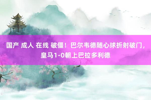 国产 成人 在线 破僵！巴尔韦德随心球折射破门，皇马1-0朝上巴拉多利德