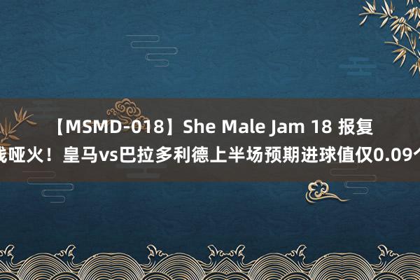 【MSMD-018】She Male Jam 18 报复线哑火！皇马vs巴拉多利德上半场预期进球值仅0.09个