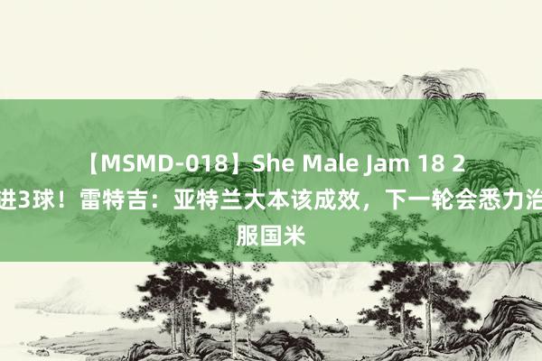 【MSMD-018】She Male Jam 18 2轮意甲进3球！雷特吉：亚特兰大本该成效，下一轮会悉力治服国米