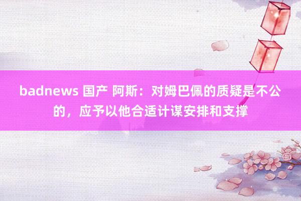 badnews 国产 阿斯：对姆巴佩的质疑是不公的，应予以他合适计谋安排和支撑