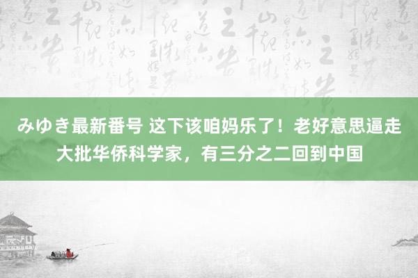 みゆき最新番号 这下该咱妈乐了！老好意思逼走大批华侨科学家，有三分之二回到中国