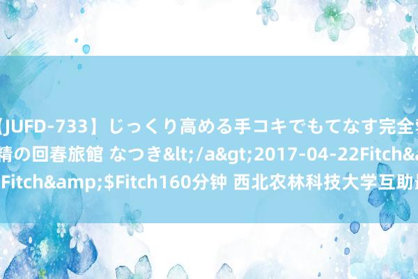 【JUFD-733】じっくり高める手コキでもてなす完全勃起ともの凄い射精の回春旅館 なつき</a>2017-04-22Fitch&$Fitch160分钟 西北农林科技大学互助最新Nature