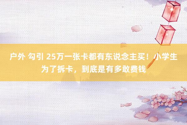 户外 勾引 25万一张卡都有东说念主买！小学生为了拆卡，到底是有多敢费钱