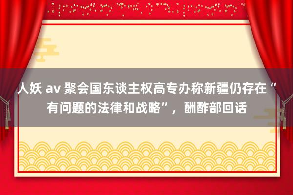 人妖 av 聚会国东谈主权高专办称新疆仍存在“有问题的法律和战略”，酬酢部回话