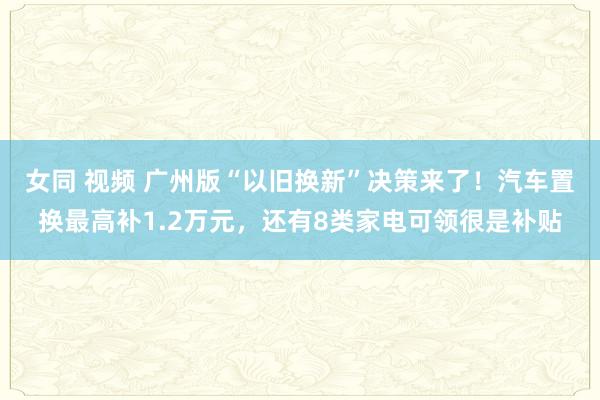 女同 视频 广州版“以旧换新”决策来了！汽车置换最高补1.2万元，还有8类家电可领很是补贴