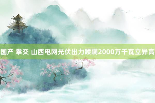 国产 拳交 山西电网光伏出力蹂躏2000万千瓦立异高