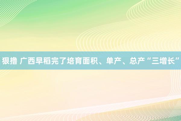 狠撸 广西早稻完了培育面积、单产、总产“三增长”