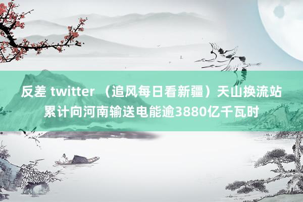 反差 twitter （追风每日看新疆）天山换流站累计向河南输送电能逾3880亿千瓦时