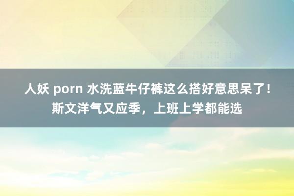 人妖 porn 水洗蓝牛仔裤这么搭好意思呆了！斯文洋气又应季，上班上学都能选