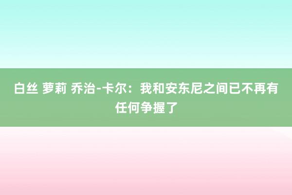 白丝 萝莉 乔治-卡尔：我和安东尼之间已不再有任何争握了