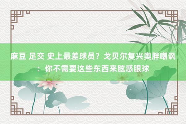 麻豆 足交 史上最差球员？戈贝尔复兴奥胖嘲讽：你不需要这些东西来眩惑眼球