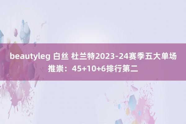 beautyleg 白丝 杜兰特2023-24赛季五大单场推崇：45+10+6排行第二