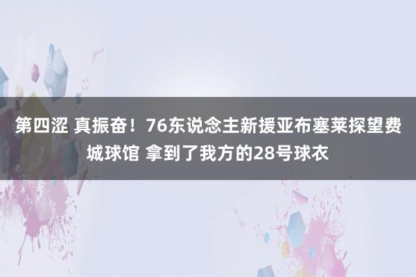 第四涩 真振奋！76东说念主新援亚布塞莱探望费城球馆 拿到了我方的28号球衣