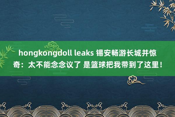 hongkongdoll leaks 锡安畅游长城并惊奇：太不能念念议了 是篮球把我带到了这里！