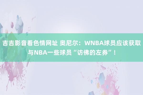 吉吉影音看色情网址 奥尼尔：WNBA球员应该获取与NBA一些球员“访佛的左券”！