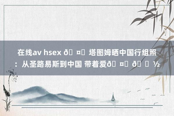 在线av hsex 🤗塔图姆晒中国行组照：从圣路易斯到中国 带着爱🤞🏽