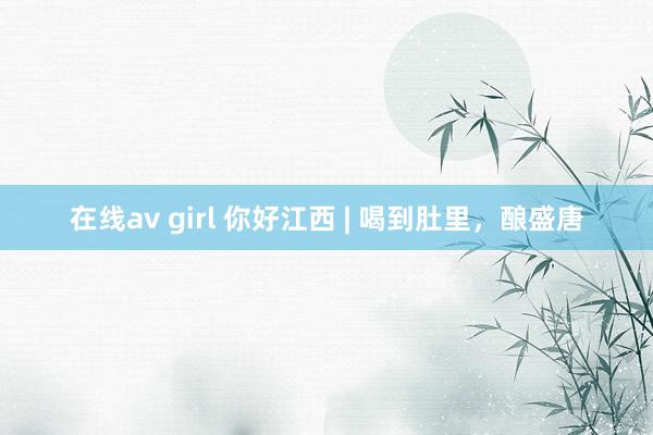 在线av girl 你好江西 | 喝到肚里，酿盛唐